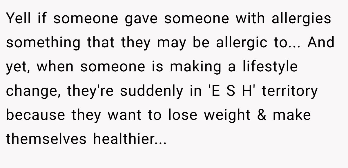 Yell if someone gave someone with allergies something that they may be allergic to... And yet, when someone is making a lifestyle change, they're suddenly in 'E S H' territory because they want to lose weight & make themselves healthier...