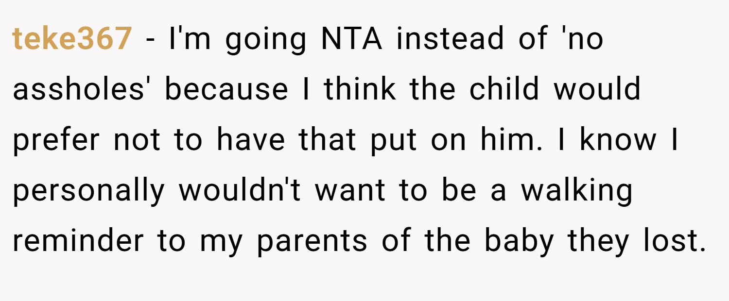 teke367 − I'm going NTA instead of 'no assholes' because I think the child would prefer not to have that put on him. I know I personally wouldn't want to be a walking reminder to my parents of the baby they lost.
