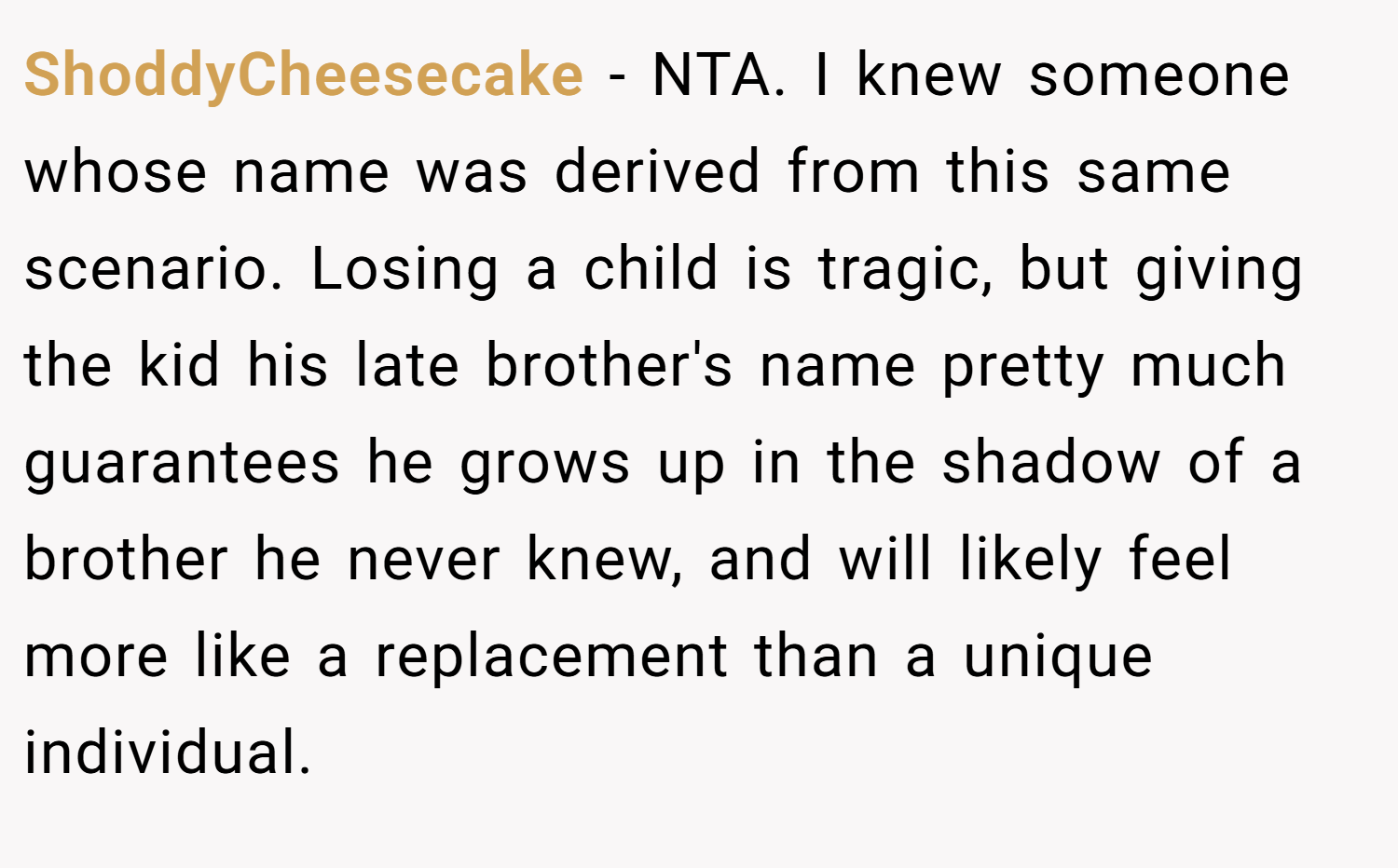 ShoddyCheesecake − NTA. I knew someone whose name was derived from this same scenario. Losing a child is tragic, but giving the kid his late brother's name pretty much guarantees he grows up in the shadow of a brother he never knew, and will likely feel more like a replacement than a unique individual.
