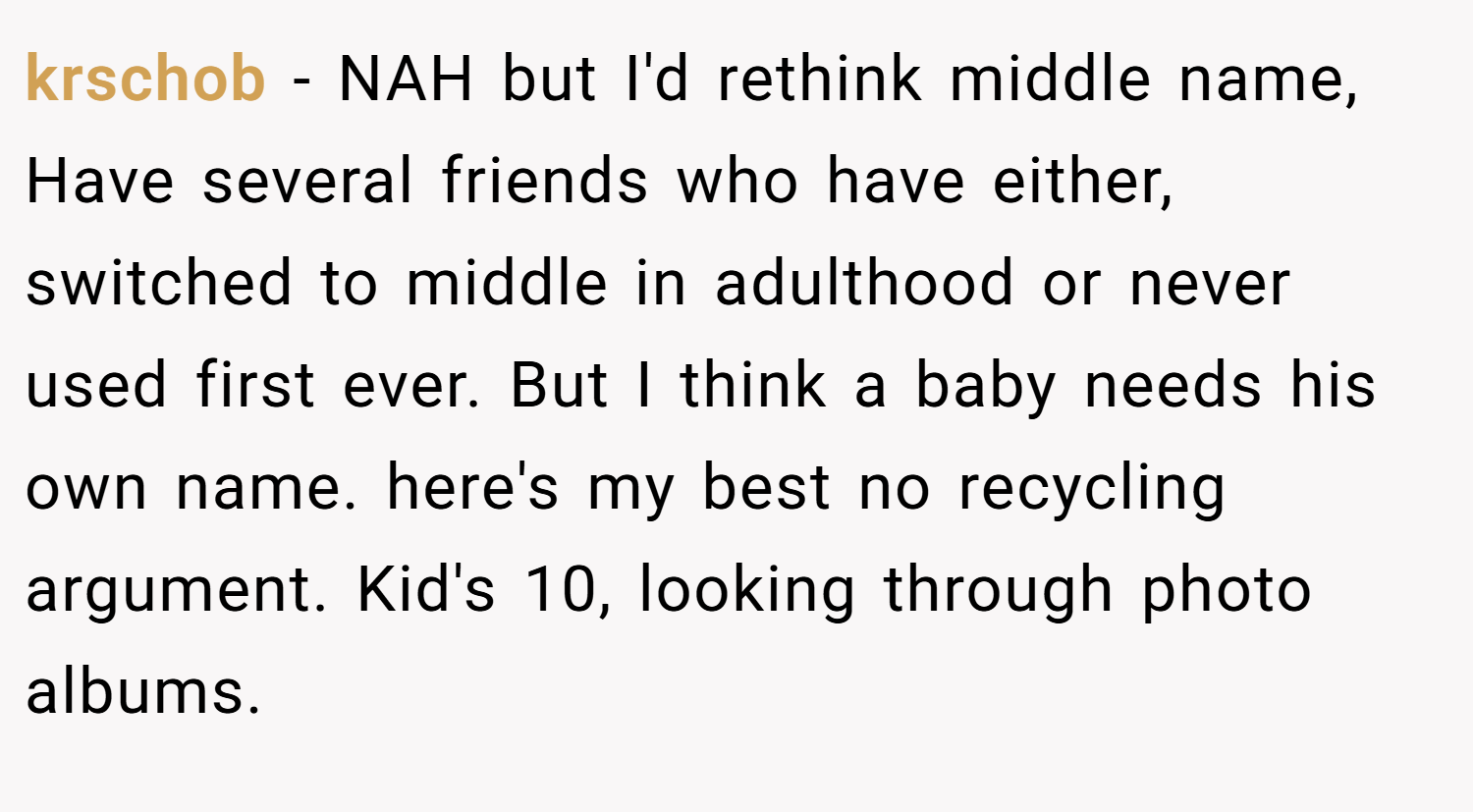 krschob − NAH but I'd rethink middle name, Have several friends who have either, switched to middle in adulthood or never used first ever. But I think a baby needs his own name. here's my best no recycling argument. Kid's 10, looking through photo albums.