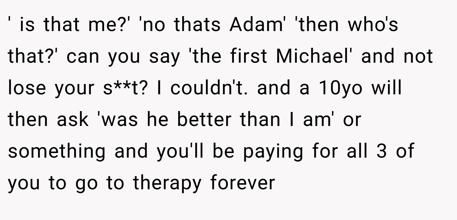 ' is that me?' 'no thats Adam' 'then who's that?' can you say 'the first Michael' and not lose your s**t? I couldn't. and a 10yo will then ask 'was he better than I am' or something and you'll be paying for all 3 of you to go to therapy forever