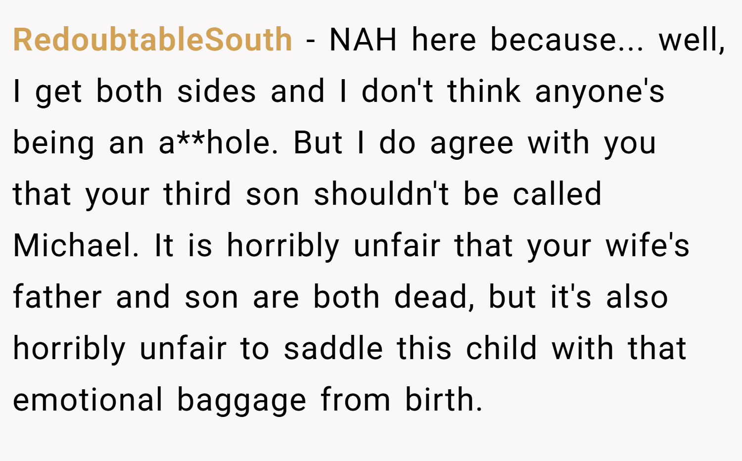 RedoubtableSouth − NAH here because... well, I get both sides and I don't think anyone's being an a**hole. But I do agree with you that your third son shouldn't be called Michael. It is horribly unfair that your wife's father and son are both dead, but it's also horribly unfair to saddle this child with that emotional baggage from birth.