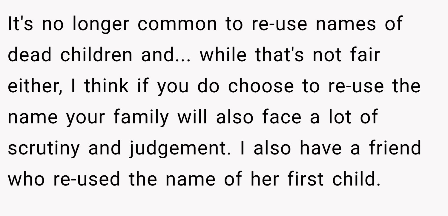 It's no longer common to re-use names of dead children and... while that's not fair either, I think if you do choose to re-use the name your family will also face a lot of scrutiny and judgement. I also have a friend who re-used the name of her first child.