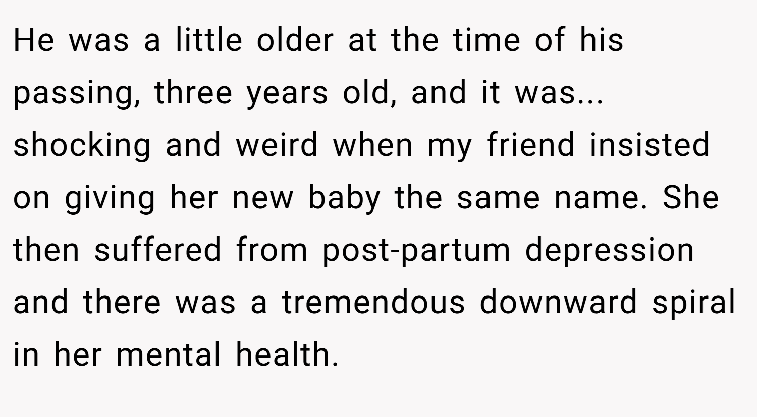 He was a little older at the time of his passing, three years old, and it was... shocking and weird when my friend insisted on giving her new baby the same name. She then suffered from post-partum depression and there was a tremendous downward spiral in her mental health.