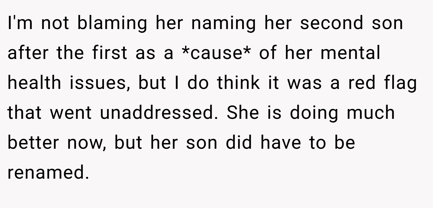 I'm not blaming her naming her second son after the first as a *cause* of her mental health issues, but I do think it was a red flag that went unaddressed. She is doing much better now, but her son did have to be renamed.