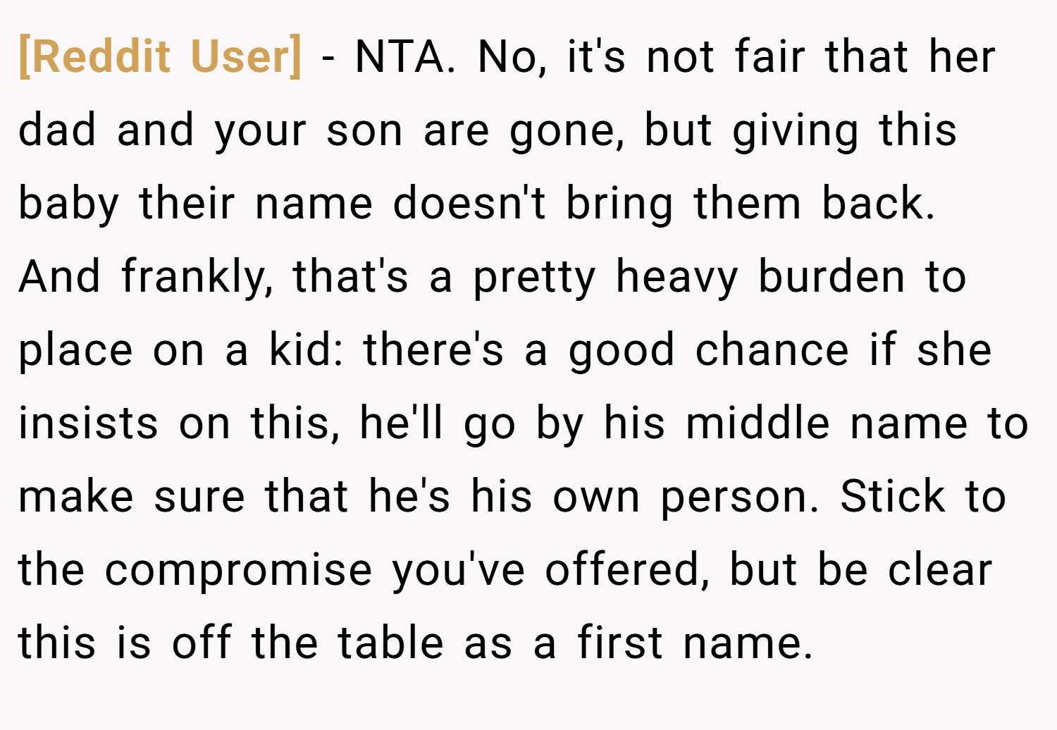 [Reddit User] − NTA. No, it's not fair that her dad and your son are gone, but giving this baby their name doesn't bring them back. And frankly, that's a pretty heavy burden to place on a kid: there's a good chance if she insists on this, he'll go by his middle name to make sure that he's his own person. Stick to the compromise you've offered, but be clear this is off the table as a first name.