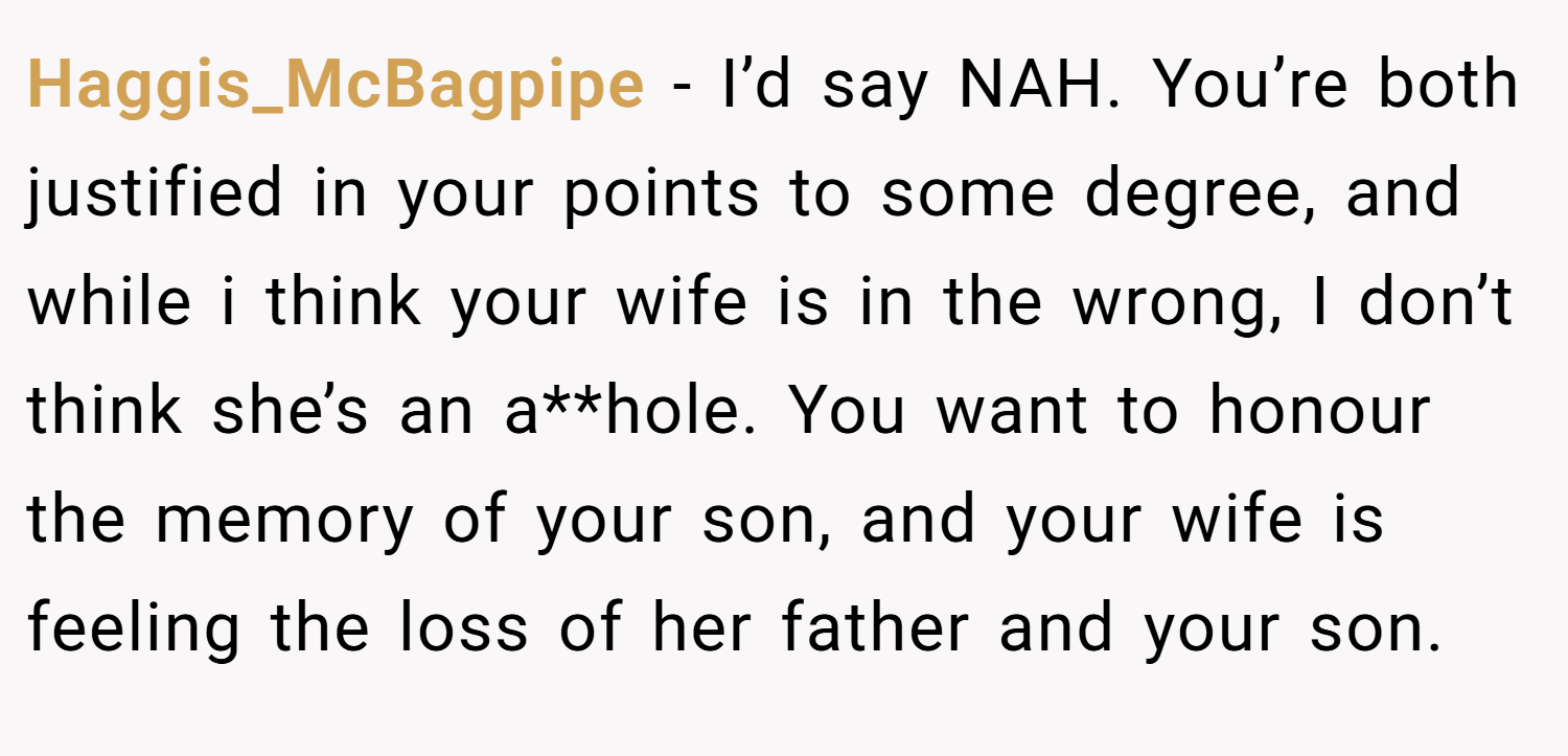 Haggis_McBagpipe − I’d say NAH. You’re both justified in your points to some degree, and while i think your wife is in the wrong, I don’t think she’s an a**hole. You want to honour the memory of your son, and your wife is feeling the loss of her father and your son.