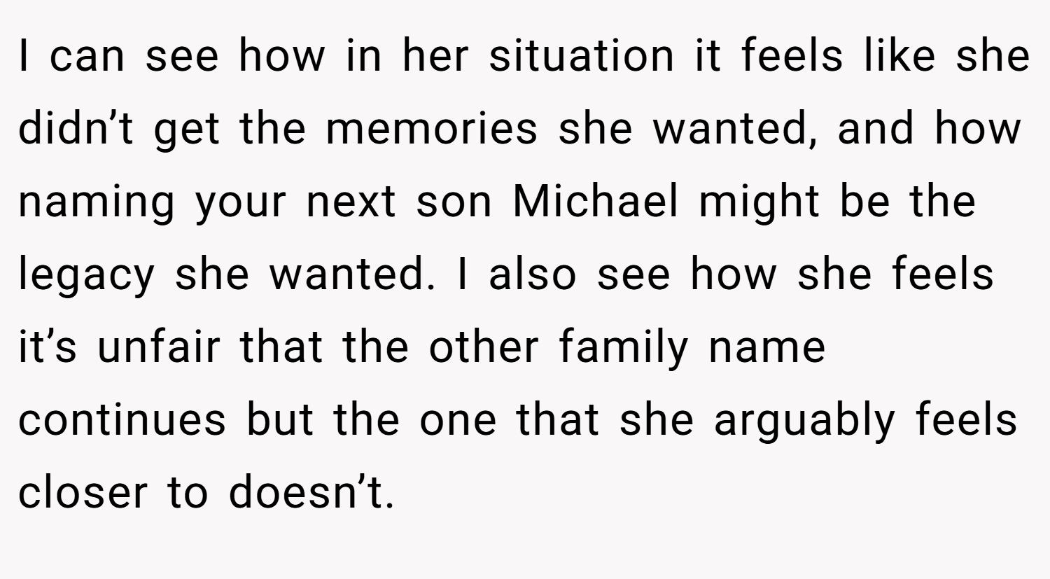 I can see how in her situation it feels like she didn’t get the memories she wanted, and how naming your next son Michael might be the legacy she wanted. I also see how she feels it’s unfair that the other family name continues but the one that she arguably feels closer to doesn’t.