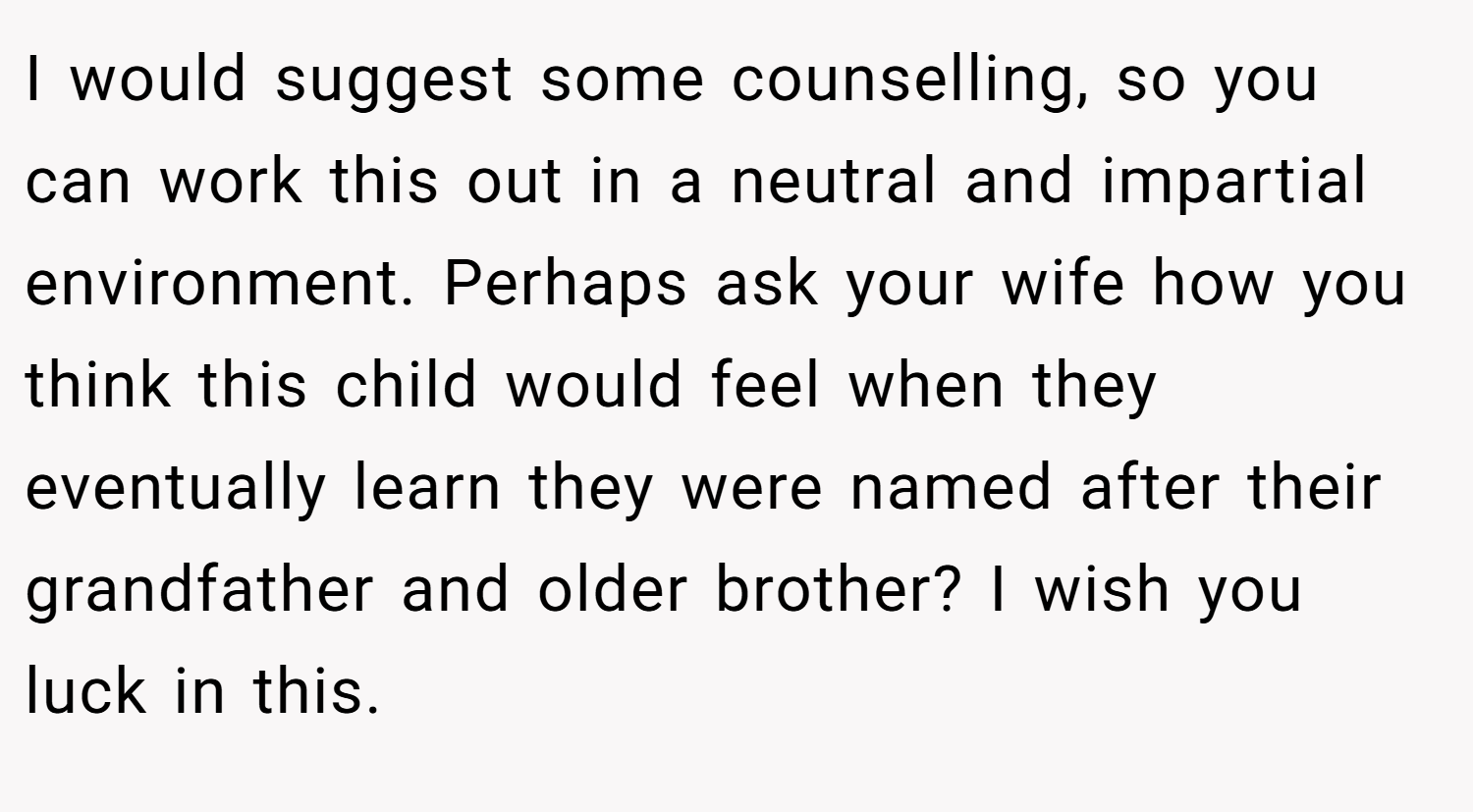 I would suggest some counselling, so you can work this out in a neutral and impartial environment. Perhaps ask your wife how you think this child would feel when they eventually learn they were named after their grandfather and older brother? I wish you luck in this.