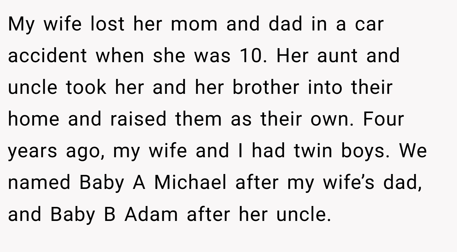 My wife lost her mom and dad in a car accident when she was 10. Her aunt and uncle took her and her brother into their home and raised them as their own. Four years ago, my wife and I had twin boys. We named Baby A Michael after my wife’s dad, and Baby B Adam after her uncle.