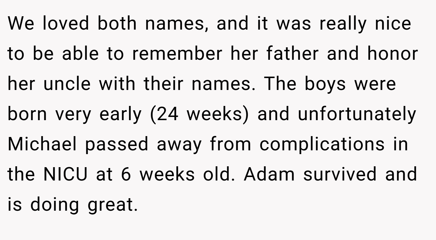 We loved both names, and it was really nice to be able to remember her father and honor her uncle with their names. The boys were born very early (24 weeks) and unfortunately Michael passed away from complications in the NICU at 6 weeks old. Adam survived and is doing great.