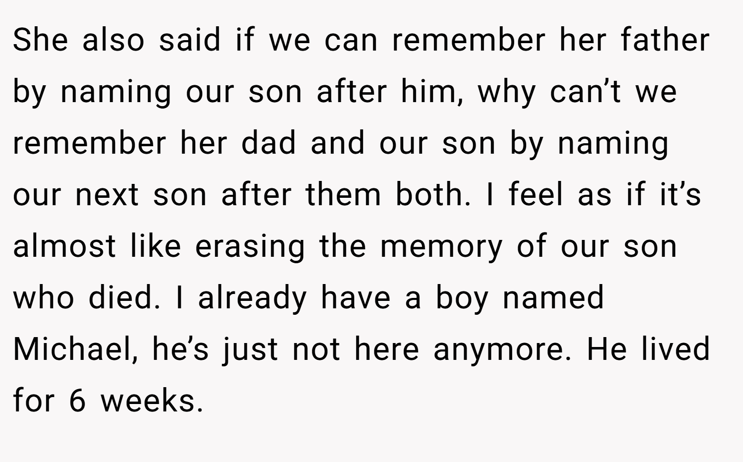 She also said if we can remember her father by naming our son after him, why can’t we remember her dad and our son by naming our next son after them both. I feel as if it’s almost like erasing the memory of our son who died. I already have a boy named Michael, he’s just not here anymore. He lived for 6 weeks.