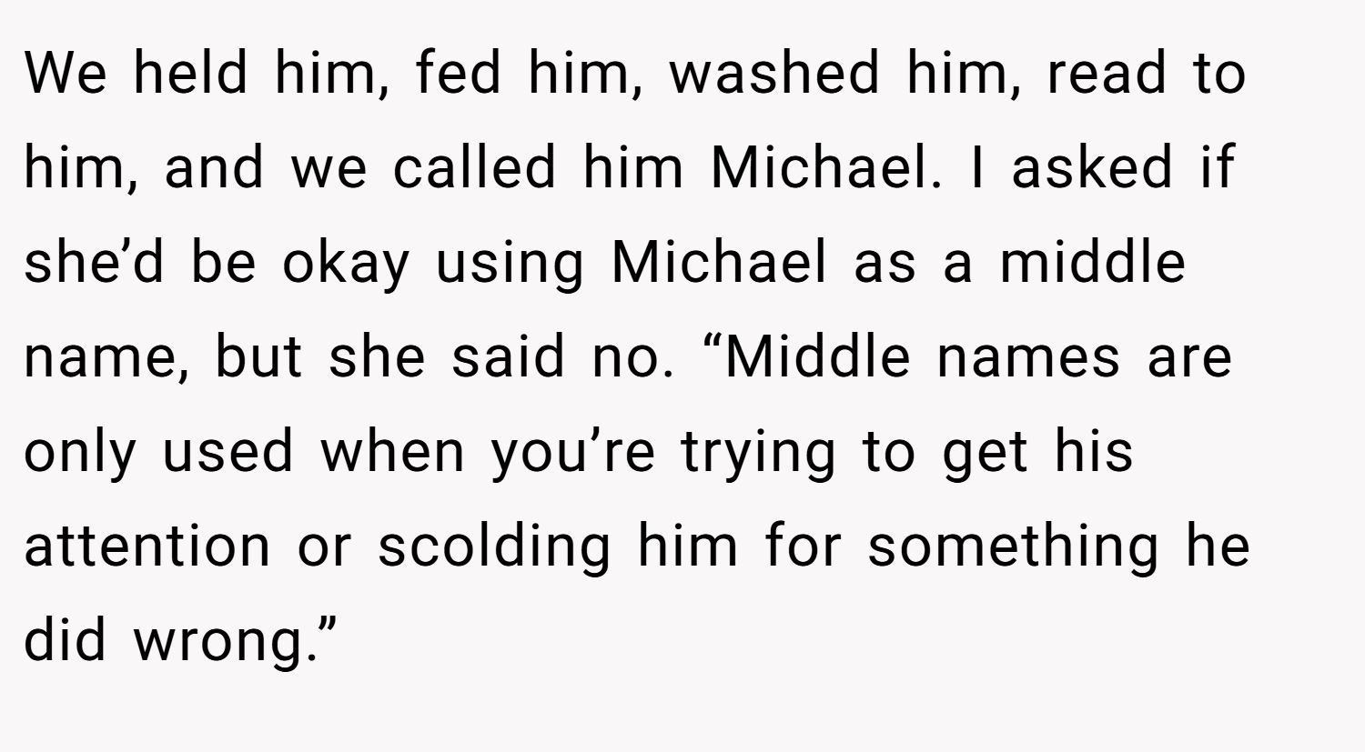 We held him, fed him, washed him, read to him, and we called him Michael. I asked if she’d be okay using Michael as a middle name, but she said no. “Middle names are only used when you’re trying to get his attention or scolding him for something he did wrong.”