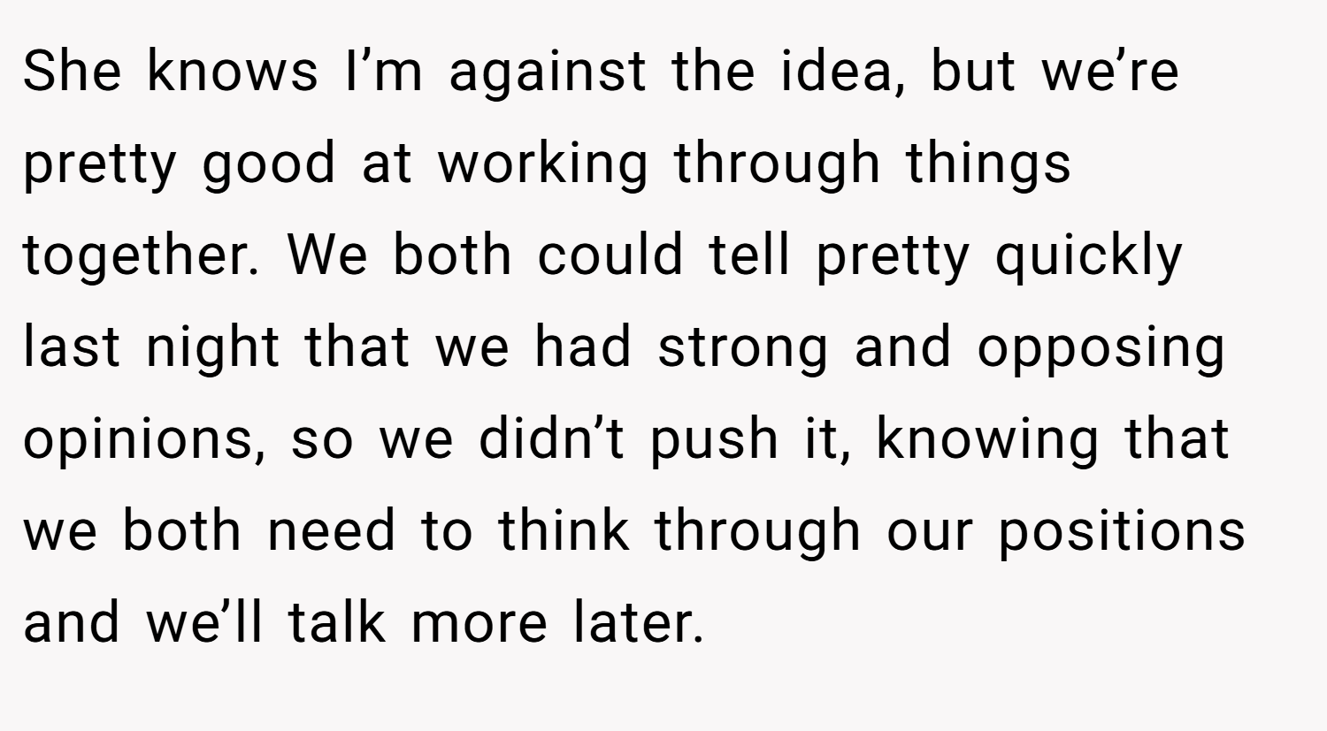 She knows I’m against the idea, but we’re pretty good at working through things together. We both could tell pretty quickly last night that we had strong and opposing opinions, so we didn’t push it, knowing that we both need to think through our positions and we’ll talk more later.