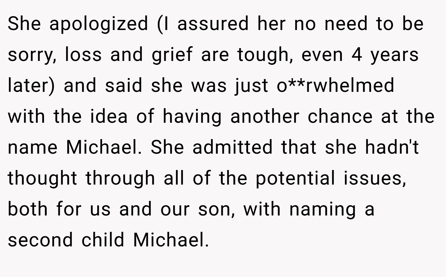 She apologized (I assured her no need to be sorry, loss and grief are tough, even 4 years later) and said she was just o**rwhelmed with the idea of having another chance at the name Michael. She admitted that she hadn't thought through all of the potential issues, both for us and our son, with naming a second child Michael.