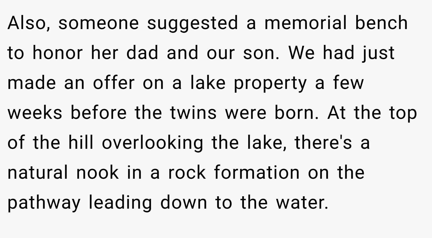 Also, someone suggested a memorial bench to honor her dad and our son. We had just made an offer on a lake property a few weeks before the twins were born. At the top of the hill overlooking the lake, there's a natural nook in a rock formation on the pathway leading down to the water.