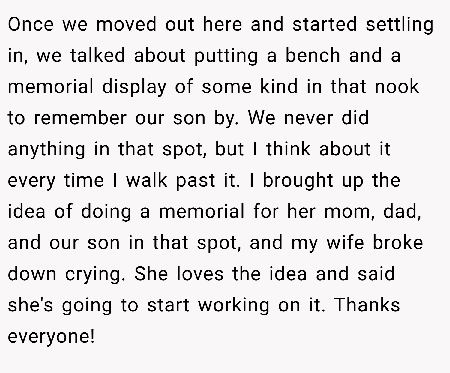 Once we moved out here and started settling in, we talked about putting a bench and a memorial display of some kind in that nook to remember our son by. We never did anything in that spot, but I think about it every time I walk past it. I brought up the idea of doing a memorial for her mom, dad, and our son in that spot, and my wife broke down crying. She loves the idea and said she's going to start working on it. Thanks everyone!