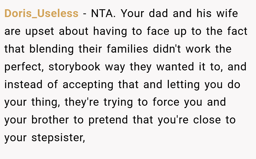 Doris_Useless − NTA. Your dad and his wife are upset about having to face up to the fact that blending their families didn't work the perfect, storybook way they wanted it to, and instead of accepting that and letting you do your thing, they're trying to force you and your brother to pretend that you're close to your stepsister,