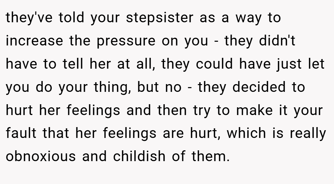 they've told your stepsister as a way to increase the pressure on you - they didn't have to tell her at all, they could have just let you do your thing, but no - they decided to hurt her feelings and then try to make it your fault that her feelings are hurt, which is really obnoxious and childish of them.