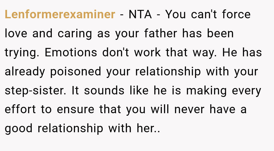 Lenformerexaminer − NTA - You can't force love and caring as your father has been trying. Emotions don't work that way. He has already poisoned your relationship with your step-sister. It sounds like he is making every effort to ensure that you will never have a good relationship with her..