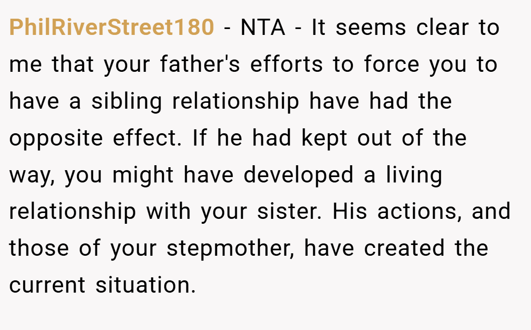 PhilRiverStreet180 − NTA - It seems clear to me that your father's efforts to force you to have a sibling relationship have had the opposite effect. If he had kept out of the way, you might have developed a living relationship with your sister. His actions, and those of your stepmother, have created the current situation.