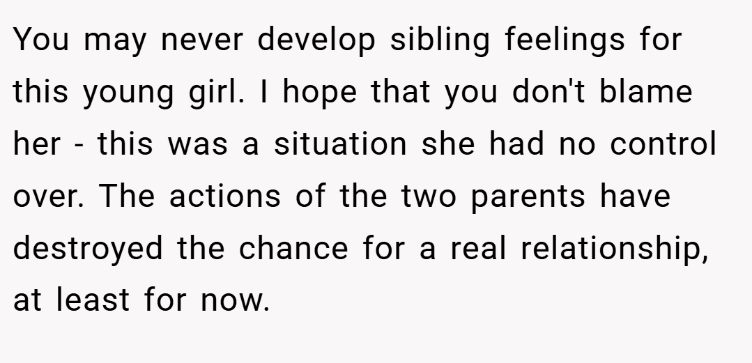 You may never develop sibling feelings for this young girl. I hope that you don't blame her - this was a situation she had no control over. The actions of the two parents have destroyed the chance for a real relationship, at least for now.