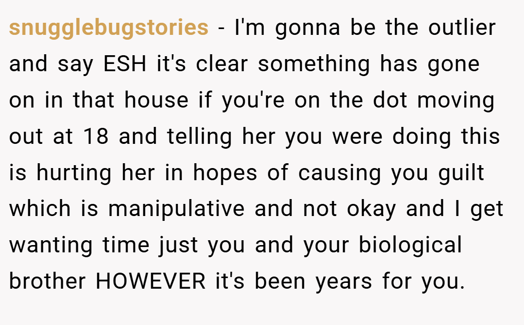snugglebugstories − I'm gonna be the outlier and say ESH it's clear something has gone on in that house if you're on the dot moving out at 18 and telling her you were doing this is hurting her in hopes of causing you guilt which is manipulative and not okay and I get wanting time just you and your biological brother HOWEVER it's been years for you.