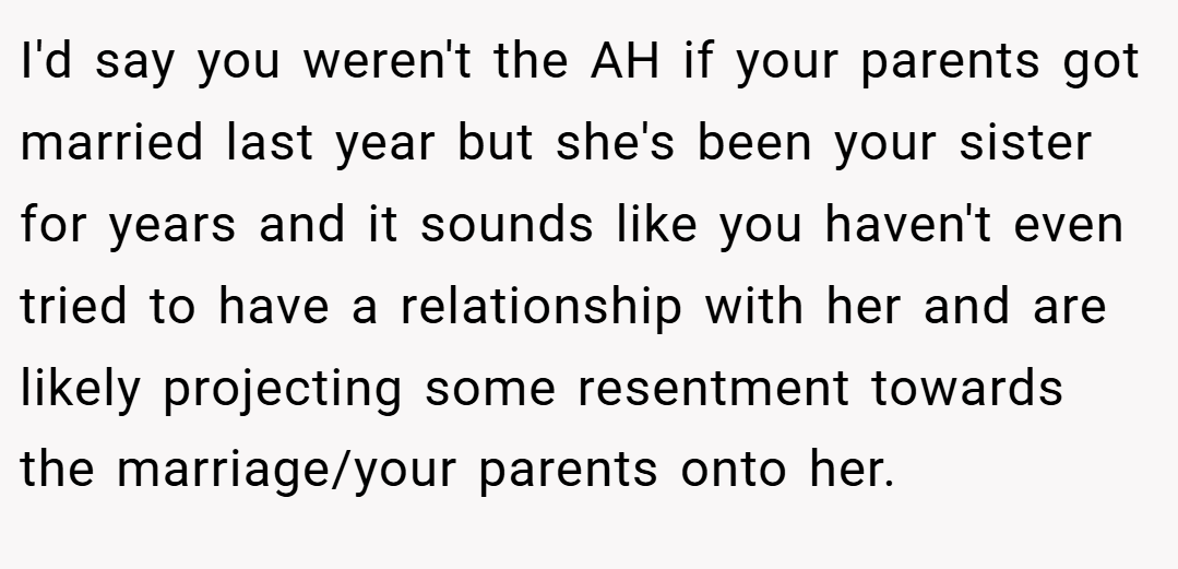 I'd say you weren't the AH if your parents got married last year but she's been your sister for years and it sounds like you haven't even tried to have a relationship with her and are likely projecting some resentment towards the marriage/your parents onto her.