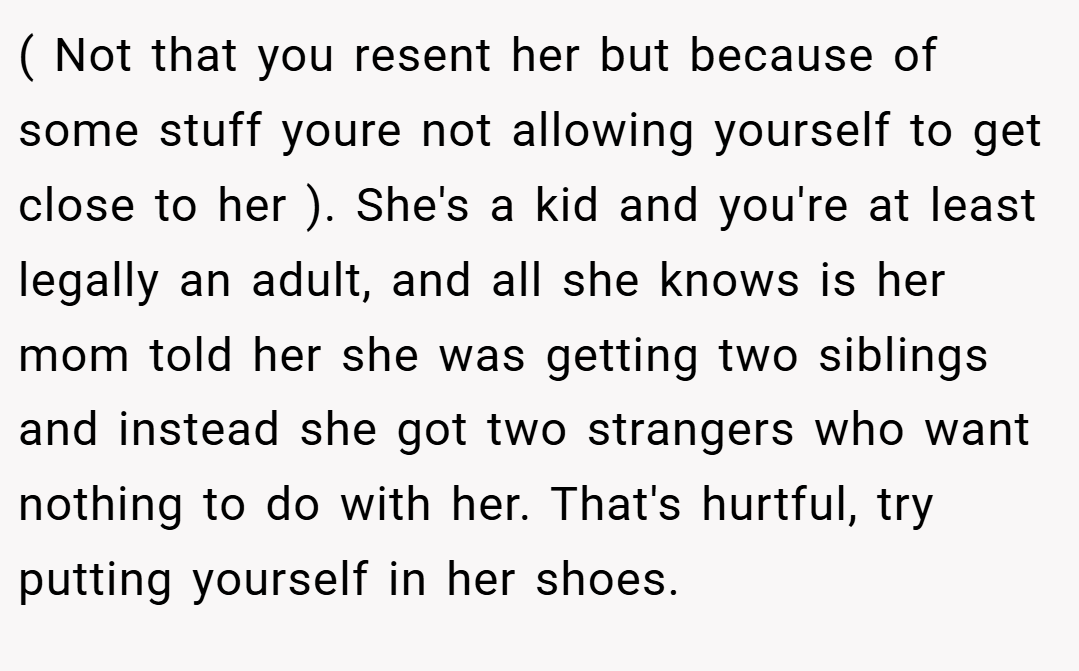 ( Not that you resent her but because of some stuff youre not allowing yourself to get close to her ). She's a kid and you're at least legally an adult, and all she knows is her mom told her she was getting two siblings and instead she got two strangers who want nothing to do with her. That's hurtful, try putting yourself in her shoes.