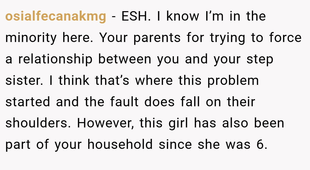 osialfecanakmg − ESH. I know I’m in the minority here. Your parents for trying to force a relationship between you and your step sister. I think that’s where this problem started and the fault does fall on their shoulders. However, this girl has also been part of your household since she was 6.