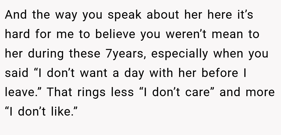 And the way you speak about her here it’s hard for me to believe you weren’t mean to her during these 7years, especially when you said “I don’t want a day with her before I leave.” That rings less “I don’t care” and more “I don’t like.”