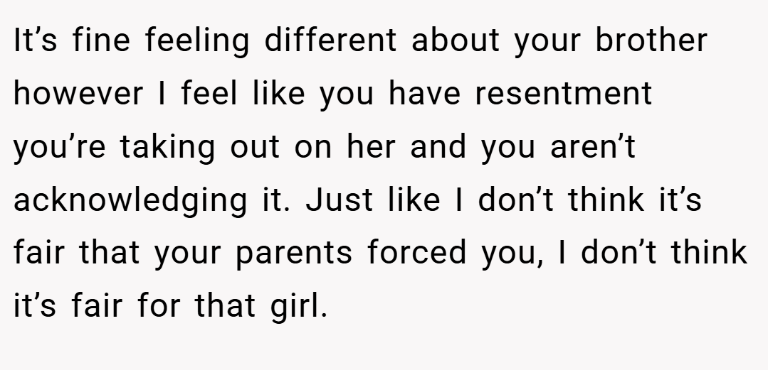 It’s fine feeling different about your brother however I feel like you have resentment you’re taking out on her and you aren’t acknowledging it. Just like I don’t think it’s fair that your parents forced you, I don’t think it’s fair for that girl.