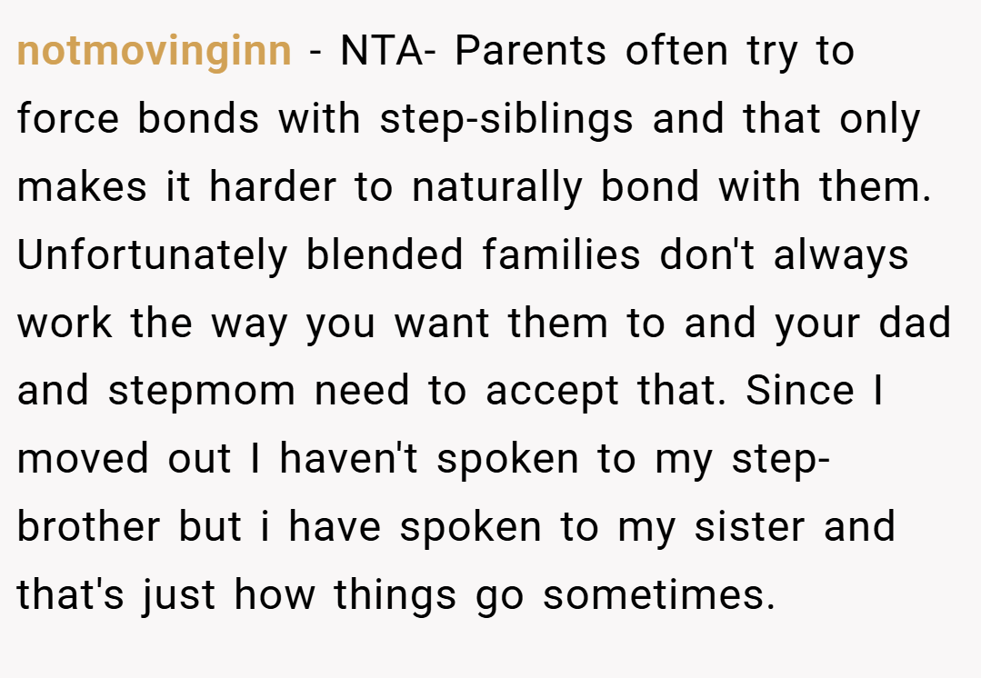 notmovinginn − NTA- Parents often try to force bonds with step-siblings and that only makes it harder to naturally bond with them. Unfortunately blended families don't always work the way you want them to and your dad and stepmom need to accept that. Since I moved out I haven't spoken to my step-brother but i have spoken to my sister and that's just how things go sometimes.