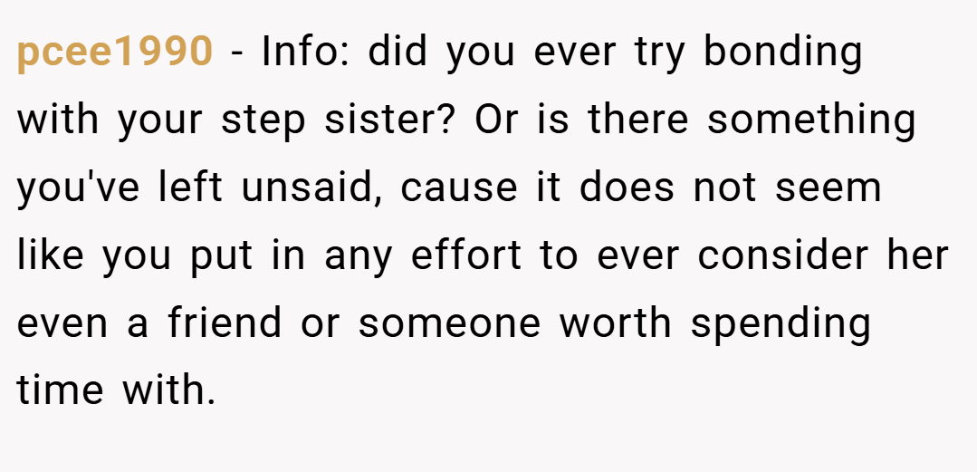 pcee1990 − Info: did you ever try bonding with your step sister? Or is there something you've left unsaid, cause it does not seem like you put in any effort to ever consider her even a friend or someone worth spending time with.