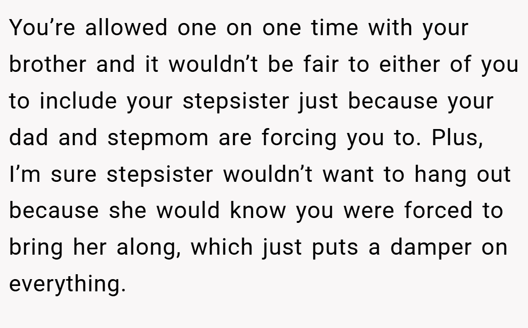 You’re allowed one on one time with your brother and it wouldn’t be fair to either of you to include your stepsister just because your dad and stepmom are forcing you to. Plus, I’m sure stepsister wouldn’t want to hang out because she would know you were forced to bring her along, which just puts a damper on everything.