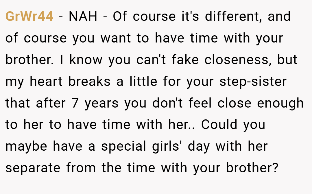 GrWr44 − NAH - Of course it's different, and of course you want to have time with your brother. I know you can't fake closeness, but my heart breaks a little for your step-sister that after 7 years you don't feel close enough to her to have time with her.. Could you maybe have a special girls' day with her separate from the time with your brother?