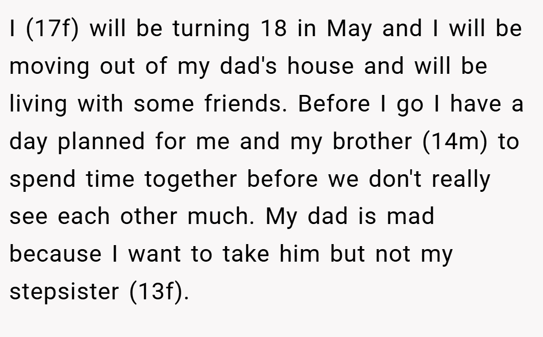 I (17f) will be turning 18 in May and I will be moving out of my dad's house and will be living with some friends. Before I go I have a day planned for me and my brother (14m) to spend time together before we don't really see each other much. My dad is mad because I want to take him but not my stepsister (13f).