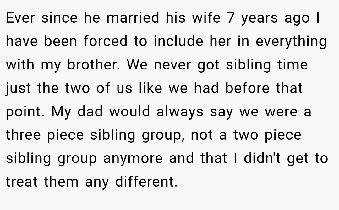 Ever since he married his wife 7 years ago I have been forced to include her in everything with my brother. We never got sibling time just the two of us like we had before that point. My dad would always say we were a three piece sibling group, not a two piece sibling group anymore and that I didn't get to treat them any different.