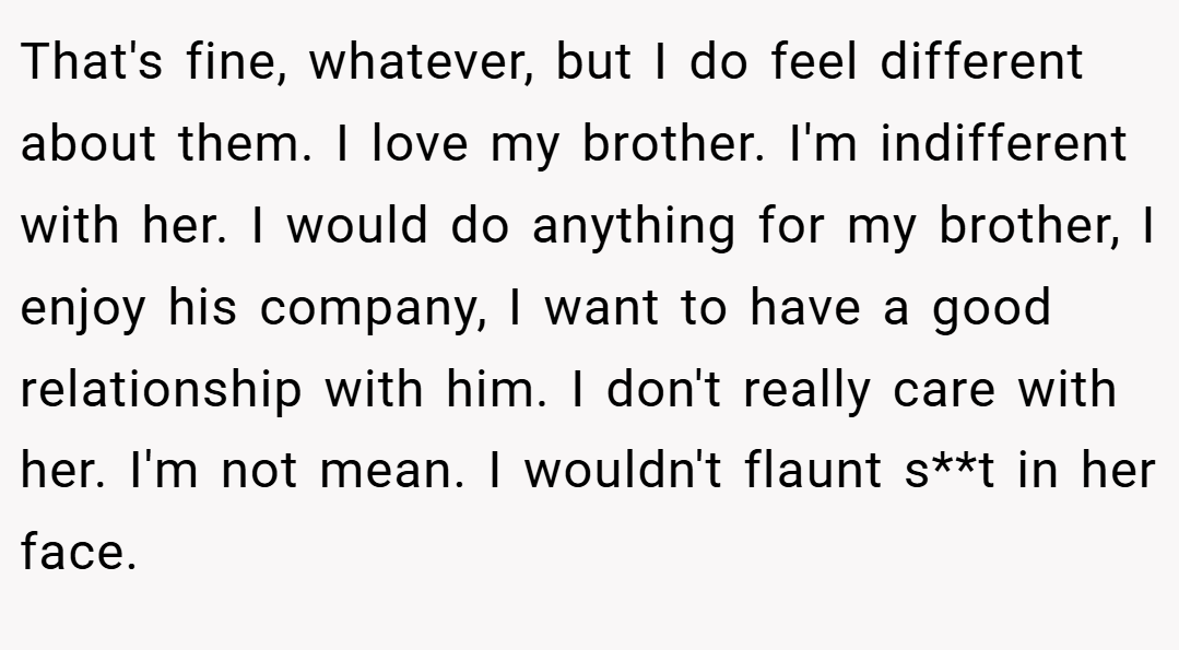 That's fine, whatever, but I do feel different about them. I love my brother. I'm indifferent with her. I would do anything for my brother, I enjoy his company, I want to have a good relationship with him. I don't really care with her. I'm not mean. I wouldn't flaunt s**t in her face.