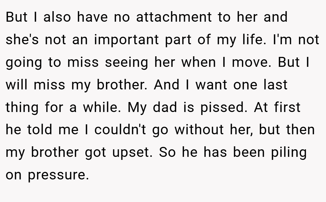 But I also have no attachment to her and she's not an important part of my life. I'm not going to miss seeing her when I move. But I will miss my brother. And I want one last thing for a while. My dad is pissed. At first he told me I couldn't go without her, but then my brother got upset. So he has been piling on pressure.