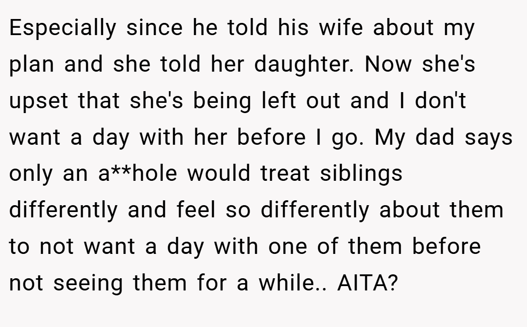 Especially since he told his wife about my plan and she told her daughter. Now she's upset that she's being left out and I don't want a day with her before I go. My dad says only an a**hole would treat siblings differently and feel so differently about them to not want a day with one of them before not seeing them for a while.. AITA?