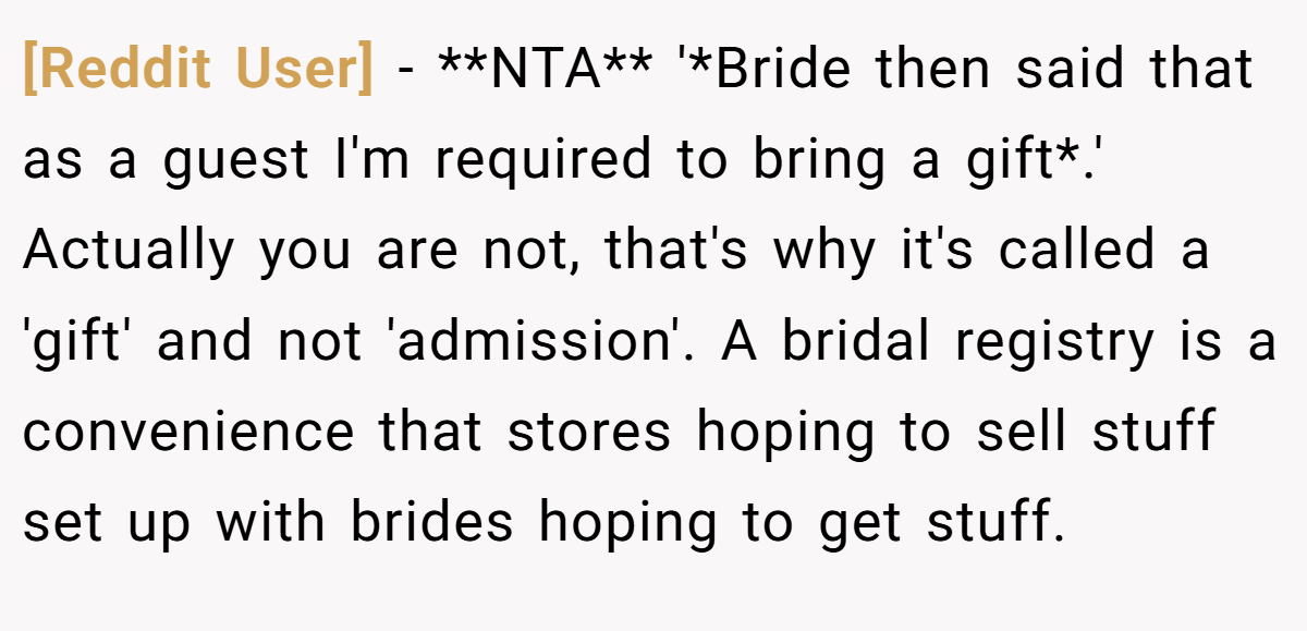 [Reddit User] − **NTA** '*Bride then said that as a guest I'm required to bring a gift*.' Actually you are not, that's why it's called a 'gift' and not 'admission'. A bridal registry is a convenience that stores hoping to sell stuff set up with brides hoping to get stuff.