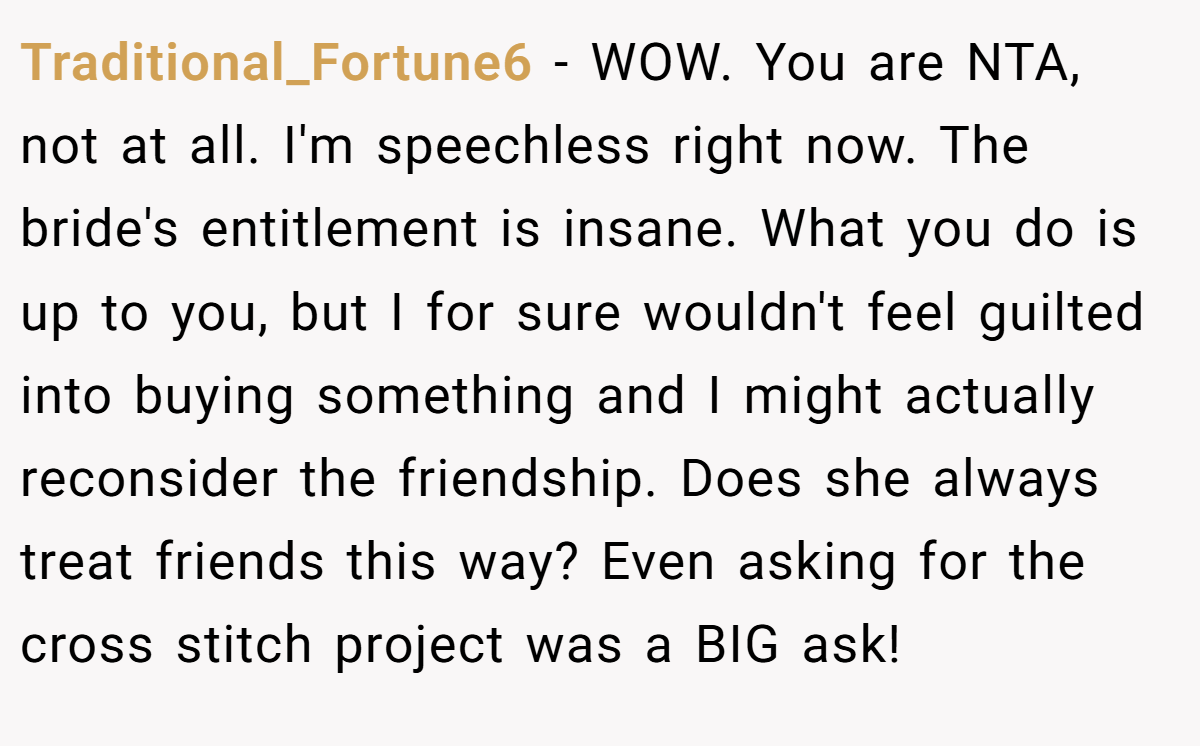 Traditional_Fortune6 − WOW. You are NTA, not at all. I'm speechless right now. The bride's entitlement is insane. What you do is up to you, but I for sure wouldn't feel guilted into buying something and I might actually reconsider the friendship. Does she always treat friends this way? Even asking for the cross stitch project was a BIG ask!