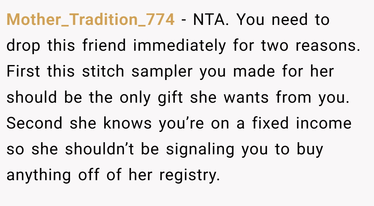 Mother_Tradition_774 − NTA. You need to drop this friend immediately for two reasons. First this stitch sampler you made for her should be the only gift she wants from you. Second she knows you’re on a fixed income so she shouldn’t be signaling you to buy anything off of her registry.