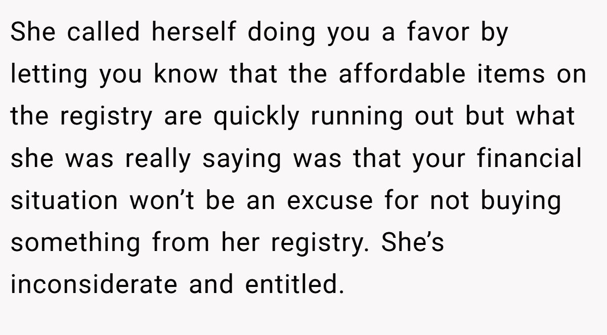 She called herself doing you a favor by letting you know that the affordable items on the registry are quickly running out but what she was really saying was that your financial situation won’t be an excuse for not buying something from her registry. She’s inconsiderate and entitled.