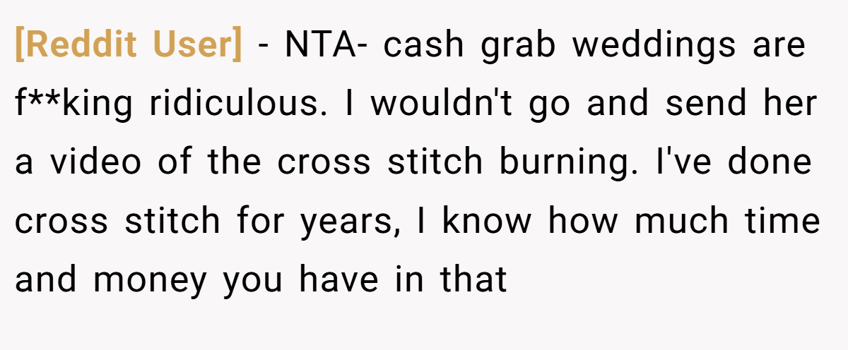 [Reddit User] − NTA- cash grab weddings are f**king ridiculous. I wouldn't go and send her a video of the cross stitch burning. I've done cross stitch for years, I know how much time and money you have in that