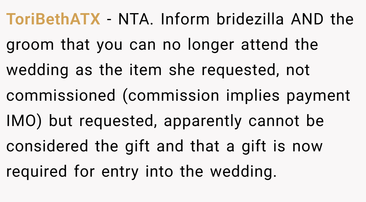 ToriBethATX − NTA. Inform bridezilla AND the groom that you can no longer attend the wedding as the item she requested, not commissioned (commission implies payment IMO) but requested, apparently cannot be considered the gift and that a gift is now required for entry into the wedding.