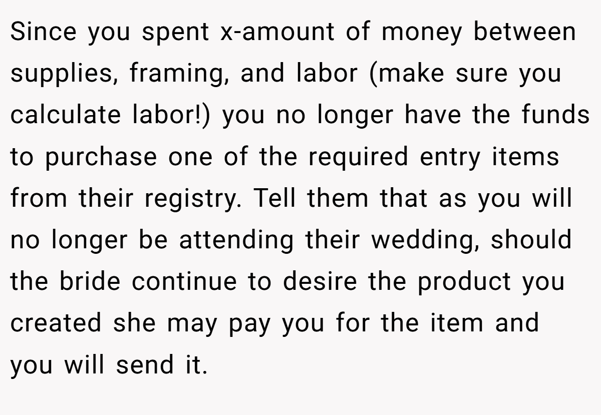 Since you spent x-amount of money between supplies, framing, and labor (make sure you calculate labor!) you no longer have the funds to purchase one of the required entry items from their registry. Tell them that as you will no longer be attending their wedding, should the bride continue to desire the product you created she may pay you for the item and you will send it.