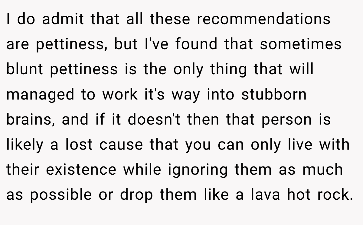 I do admit that all these recommendations are pettiness, but I've found that sometimes blunt pettiness is the only thing that will managed to work it's way into stubborn brains, and if it doesn't then that person is likely a lost cause that you can only live with their existence while ignoring them as much as possible or drop them like a lava hot rock.