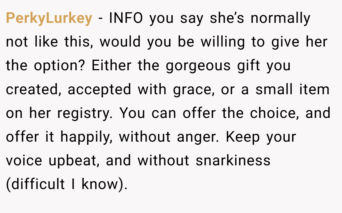 PerkyLurkey − INFO you say she’s normally not like this, would you be willing to give her the option? Either the gorgeous gift you created, accepted with grace, or a small item on her registry. You can offer the choice, and offer it happily, without anger. Keep your voice upbeat, and without snarkiness (difficult I know).